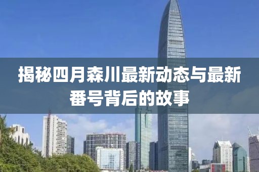 揭秘四月森川最新動(dòng)態(tài)與最新番號(hào)背后的故事