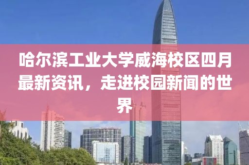 哈爾濱工業大學威海校區四月最新資訊,走進校園新聞的世界