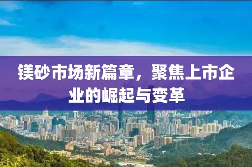 鎂砂市場(chǎng)新篇章,聚焦上市企業(yè)的崛起與變革