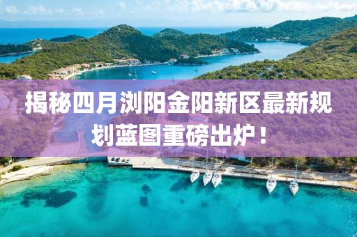 揭秘四月瀏陽金陽新區最新規劃藍圖重磅出爐!