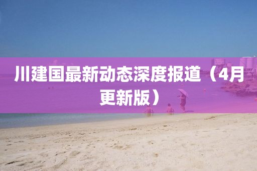 川建國最新動態(tài)深度報道(4月更新版)