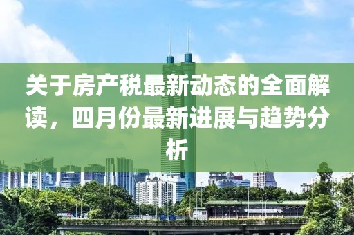 關(guān)于房產(chǎn)稅最新動態(tài)的全面解讀,四月份最新進(jìn)展與趨勢分析