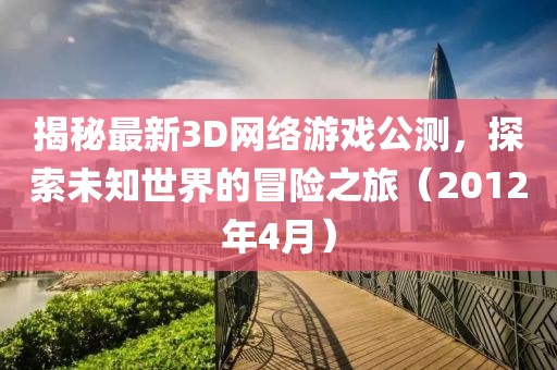 揭秘最新3D網絡游戲公測,探索未知世界的冒險之旅(2012年4月)