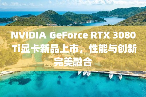 NVIDIA GeForce RTX 3080 Ti顯卡新品上市,性能與創新完美融合