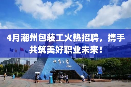 4月潮州包裝工火熱招聘,攜手共筑美好職業未來!