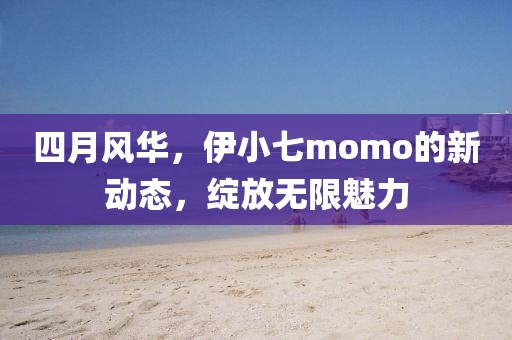 四月風華，伊小七momo的新動態，綻放無限魅力