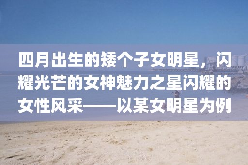 四月出生的矮個子女明星，閃耀光芒的女神魅力之星閃耀的女性風采——以某女明星為例