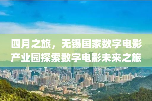 四月之旅,無錫國家數字電影產業園探索數字電影未來之旅