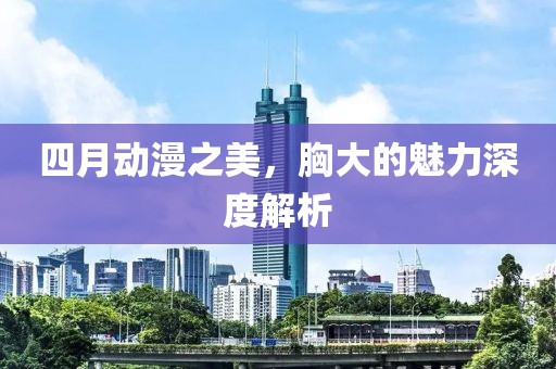 四月動漫之美，胸大的魅力深度解析