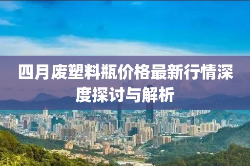 四月廢塑料瓶價格最新行情深度探討與解析
