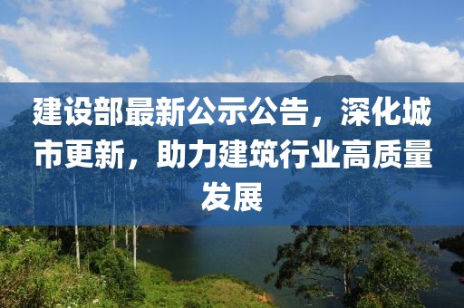 建設部最新公示公告,深化城市更新,助力建筑行業高質量發展