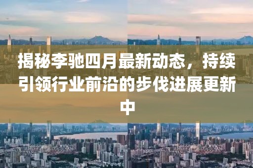 揭秘李馳四月最新動態，持續引領行業前沿的步伐進展更新中