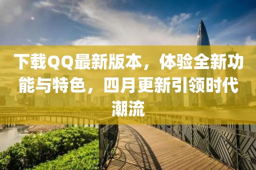 下載QQ最新版本,體驗全新功能與特色,四月更新引領時代潮流