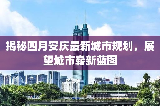 揭秘四月安慶最新城市規劃,展望城市嶄新藍圖
