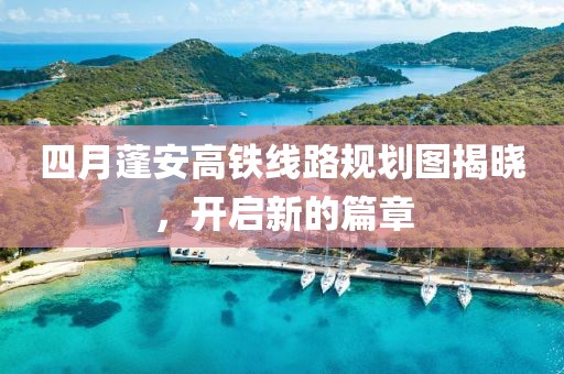 四月蓬安高鐵線路規劃圖揭曉,開啟新的篇章