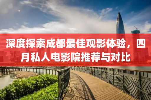 深度探索成都最佳觀影體驗,四月私人電影院推薦與對比