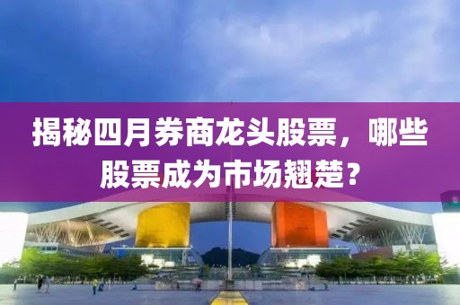 揭秘四月券商龍頭股票,哪些股票成為市場翹楚?
