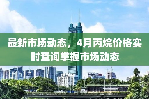 最新市場動態,4月丙烷價格實時查詢掌握市場動態