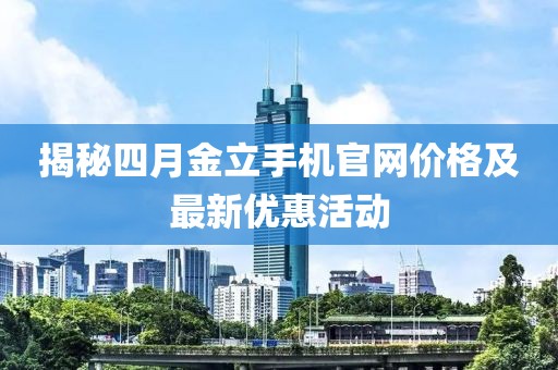 揭秘四月金立手機官網價格及最新優惠活動