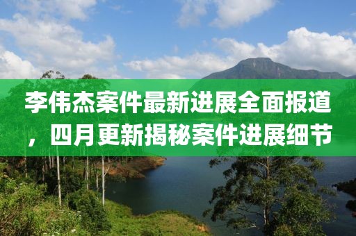 李偉杰案件最新進展全面報道,四月更新揭秘案件進展細節