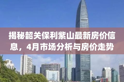 揭秘韶關(guān)保利紫山最新房?jī)r(jià)信息,4月市場(chǎng)分析與房?jī)r(jià)走勢(shì)