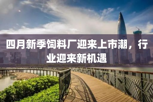 四月新季飼料廠迎來上市潮,行業迎來新機遇