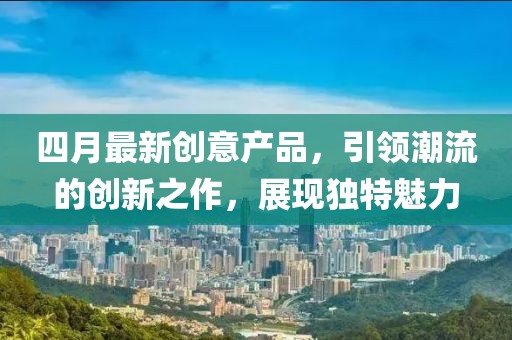 四月最新創意產品,引領潮流的創新之作,展現獨特魅力