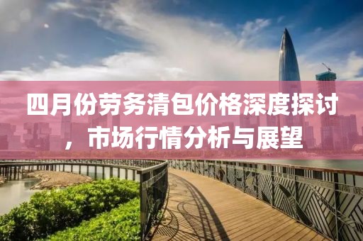 四月份勞務清包價格深度探討,市場行情分析與展望
