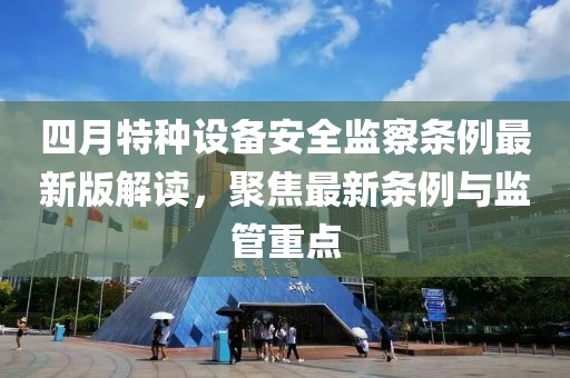 四月特種設備安全監察條例最新版解讀,聚焦最新條例與監管重點