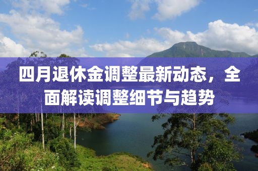 四月退休金調(diào)整最新動(dòng)態(tài),全面解讀調(diào)整細(xì)節(jié)與趨勢(shì)