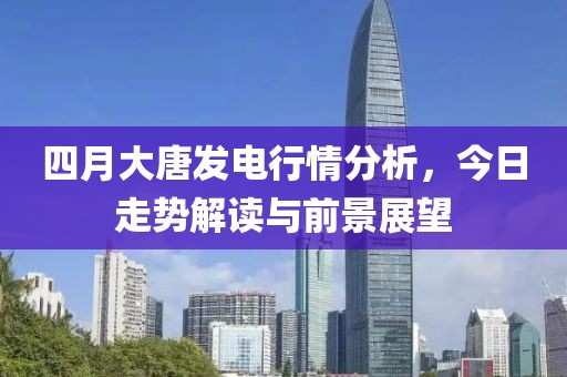 四月大唐發電行情分析,今日走勢解讀與前景展望