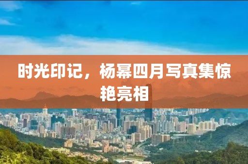時光印記，楊冪四月寫真集驚艷亮相