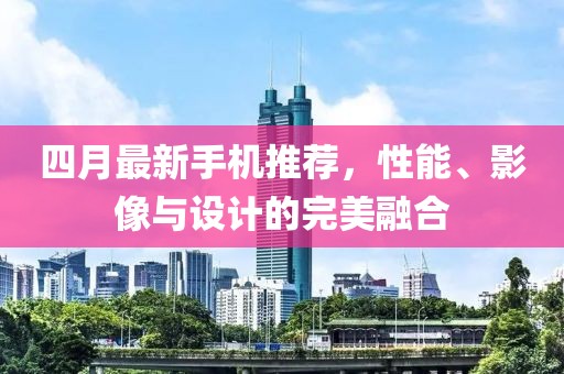 四月最新手機推薦,性能、影像與設計的完美融合