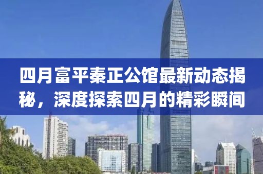 四月富平秦正公館最新動態揭秘,深度探索四月的精彩瞬間