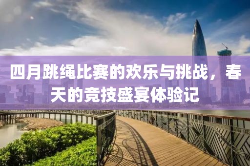 四月跳繩比賽的歡樂與挑戰(zhàn),春天的競(jìng)技盛宴體驗(yàn)記