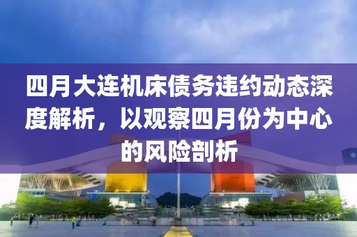 四月大連機床債務違約動態深度解析,以觀察四月份為中心的風險剖析