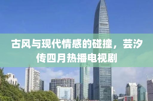 古風(fēng)與現(xiàn)代情感的碰撞,蕓汐傳四月熱播電視劇