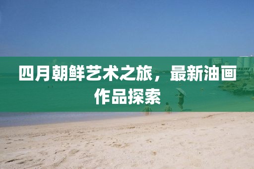 四月朝鮮藝術之旅,最新油畫作品探索
