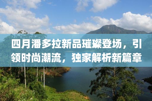 四月潘多拉新品璀璨登場,引領時尚潮流,獨家解析新篇章
