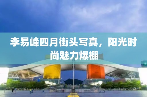 李易峰四月街頭寫真，陽光時(shí)尚魅力爆棚
