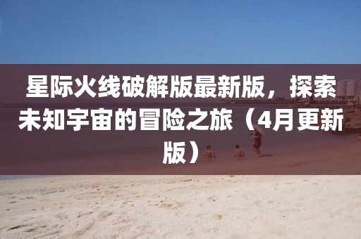 星際火線破解版最新版，探索未知宇宙的冒險之旅（4月更新版）