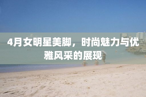 4月女明星美腳,時尚魅力與優雅風采的展現