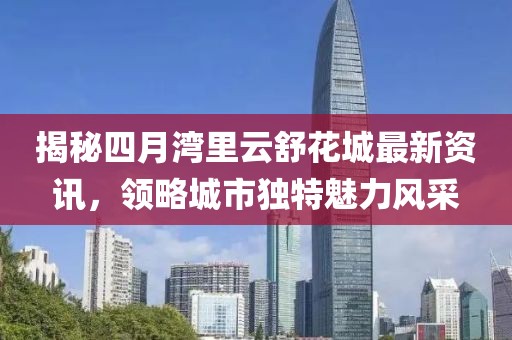 揭秘四月灣里云舒花城最新資訊,領略城市獨特魅力風采