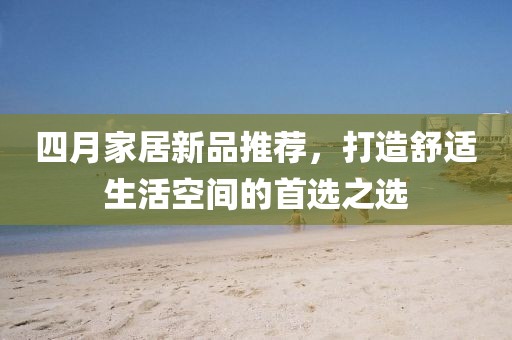 四月家居新品推薦,打造舒適生活空間的首選之選