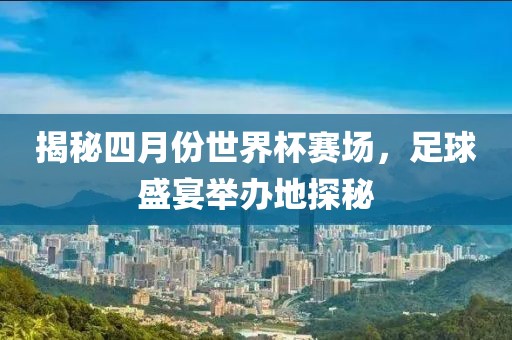 揭秘四月份世界杯賽場,足球盛宴舉辦地探秘