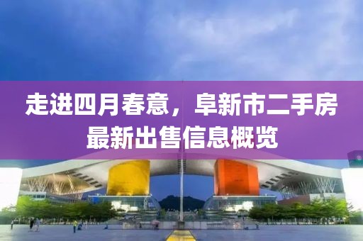 走進四月春意,阜新市二手房最新出售信息概覽
