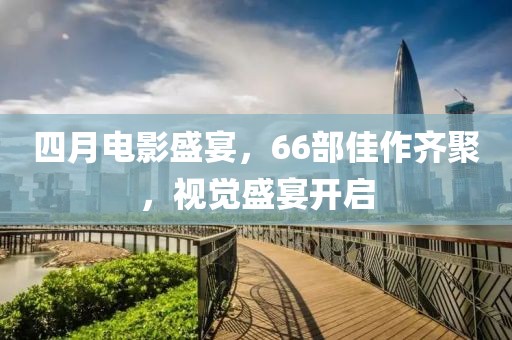四月電影盛宴,66部佳作齊聚,視覺盛宴開啟