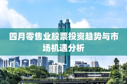 四月零售業(yè)股票投資趨勢(shì)與市場(chǎng)機(jī)遇分析