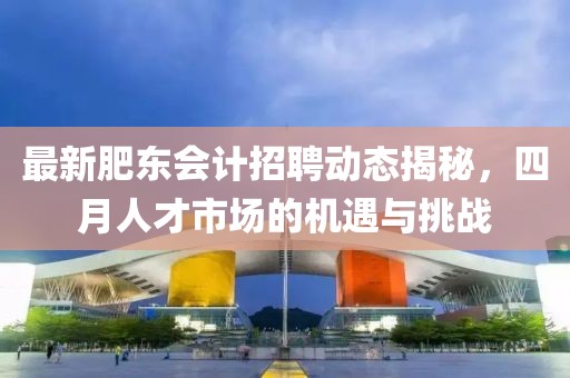 最新肥東會計招聘動態(tài)揭秘,四月人才市場的機遇與挑戰(zhàn)