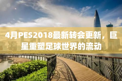 4月PES2018最新轉會更新,巨星重塑足球世界的流動